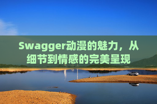 Swagger动漫的魅力，从细节到情感的完美呈现
